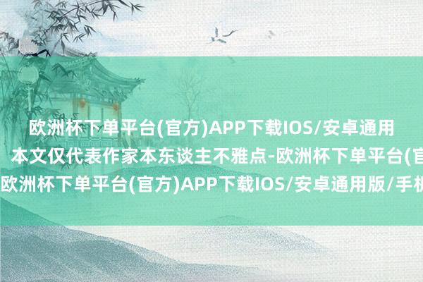 欧洲杯下单平台(官方)APP下载IOS/安卓通用版/手机版【免责声明】本文仅代表作家本东谈主不雅点-欧洲杯下单平台(官方)APP下载IOS/安卓通用版/手机版