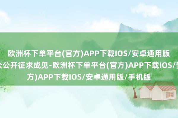 欧洲杯下单平台(官方)APP下载IOS/安卓通用版/手机版向社会公众公开征求成见-欧洲杯下单平台(官方)APP下载IOS/安卓通用版/手机版