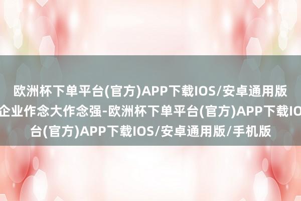 欧洲杯下单平台(官方)APP下载IOS/安卓通用版/手机版相沿龙头主干企业作念大作念强-欧洲杯下单平台(官方)APP下载IOS/安卓通用版/手机版