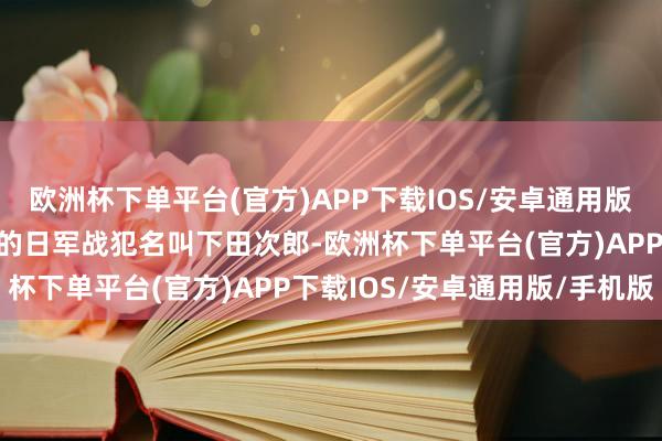 欧洲杯下单平台(官方)APP下载IOS/安卓通用版/手机版在米村春喜傍边的日军战犯名叫下田次郎-欧洲杯下单平台(官方)APP下载IOS/安卓通用版/手机版