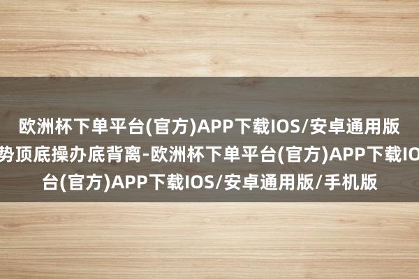 欧洲杯下单平台(官方)APP下载IOS/安卓通用版/手机版此为股价与趋势顶底操办底背离-欧洲杯下单平台(官方)APP下载IOS/安卓通用版/手机版