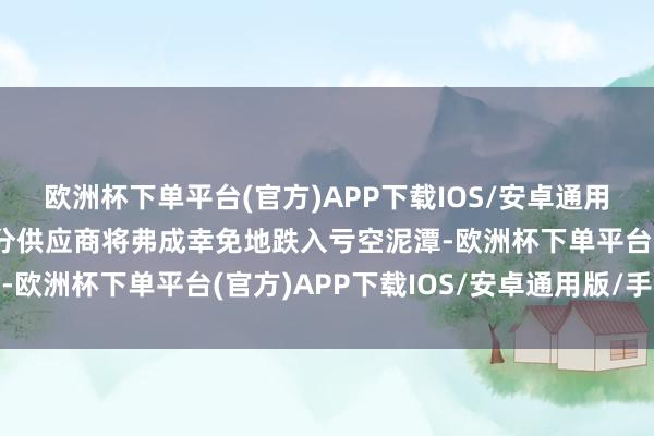 欧洲杯下单平台(官方)APP下载IOS/安卓通用版/手机版意味着大部分供应商将弗成幸免地跌入亏空泥潭-欧洲杯下单平台(官方)APP下载IOS/安卓通用版/手机版