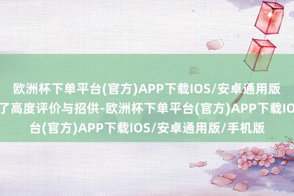 欧洲杯下单平台(官方)APP下载IOS/安卓通用版/手机版一致对其赐与了高度评价与招供-欧洲杯下单平台(官方)APP下载IOS/安卓通用版/手机版