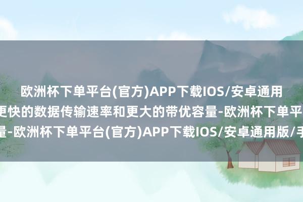 欧洲杯下单平台(官方)APP下载IOS/安卓通用版/手机版这方面允许更快的数据传输速率和更大的带优容量-欧洲杯下单平台(官方)APP下载IOS/安卓通用版/手机版