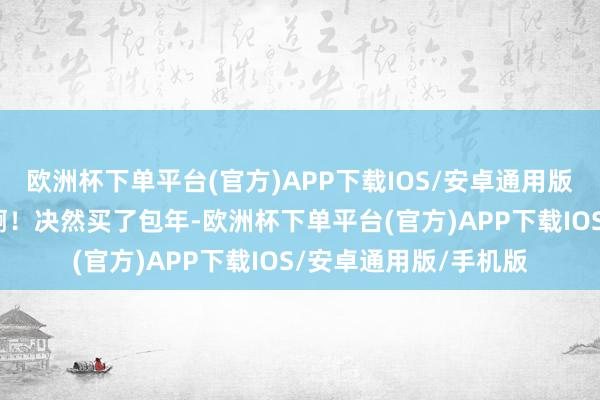 欧洲杯下单平台(官方)APP下载IOS/安卓通用版/手机版遵循很显着啊！决然买了包年-欧洲杯下单平台(官方)APP下载IOS/安卓通用版/手机版