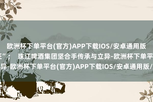 欧洲杯下单平台(官方)APP下载IOS/安卓通用版/手机版荣获“湾区认证”；  珠江啤酒集团坚合手传承与立异-欧洲杯下单平台(官方)APP下载IOS/安卓通用版/手机版