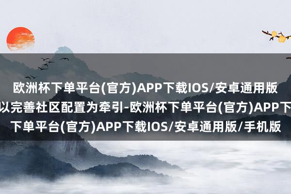 欧洲杯下单平台(官方)APP下载IOS/安卓通用版/手机版元岗街天源社区以完善社区配置为牵引-欧洲杯下单平台(官方)APP下载IOS/安卓通用版/手机版