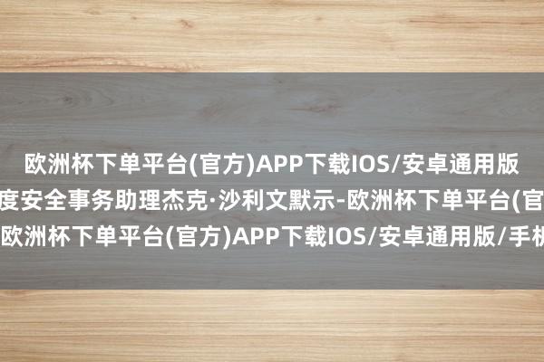 欧洲杯下单平台(官方)APP下载IOS/安卓通用版/手机版好意思国总统国度安全事务助理杰克·沙利文默示-欧洲杯下单平台(官方)APP下载IOS/安卓通用版/手机版