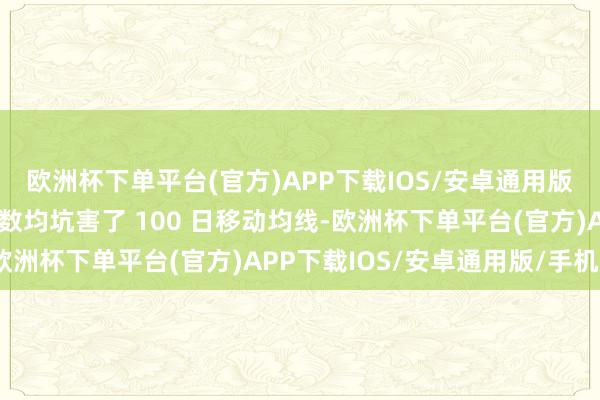 欧洲杯下单平台(官方)APP下载IOS/安卓通用版/手机版这两个基准指数均坑害了 100 日移动均线-欧洲杯下单平台(官方)APP下载IOS/安卓通用版/手机版