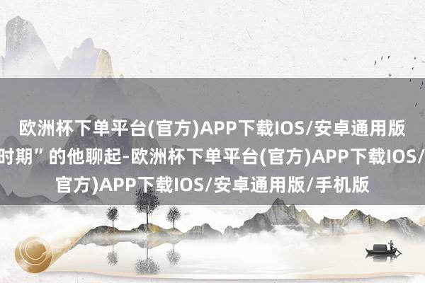 欧洲杯下单平台(官方)APP下载IOS/安卓通用版/手机版还得从“树时期”的他聊起-欧洲杯下单平台(官方)APP下载IOS/安卓通用版/手机版