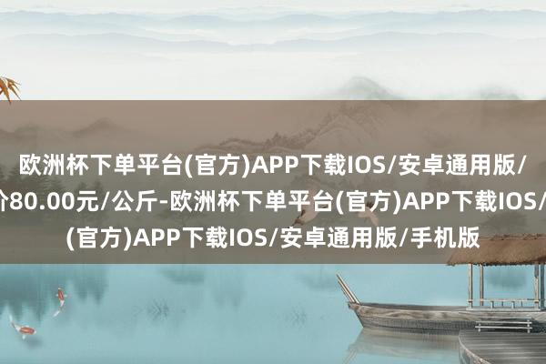 欧洲杯下单平台(官方)APP下载IOS/安卓通用版/手机版当日最高报价80.00元/公斤-欧洲杯下单平台(官方)APP下载IOS/安卓通用版/手机版