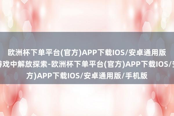 欧洲杯下单平台(官方)APP下载IOS/安卓通用版/手机版让他们在游戏中解放探索-欧洲杯下单平台(官方)APP下载IOS/安卓通用版/手机版