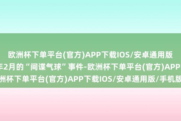 欧洲杯下单平台(官方)APP下载IOS/安卓通用版/手机版还包括2023年2月的“间谍气球”事件-欧洲杯下单平台(官方)APP下载IOS/安卓通用版/手机版