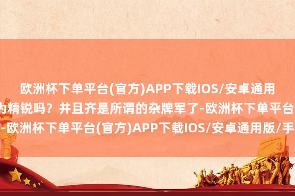 欧洲杯下单平台(官方)APP下载IOS/安卓通用版/手机版还可以称之为精锐吗？并且齐是所谓的杂牌军了-欧洲杯下单平台(官方)APP下载IOS/安卓通用版/手机版