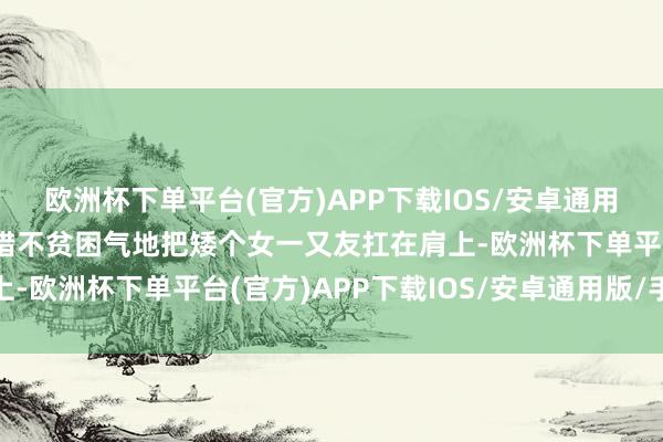 欧洲杯下单平台(官方)APP下载IOS/安卓通用版/手机版高个男生不错不贫困气地把矮个女一又友扛在肩上-欧洲杯下单平台(官方)APP下载IOS/安卓通用版/手机版