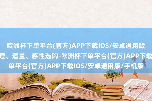 欧洲杯下单平台(官方)APP下载IOS/安卓通用版/手机版根据骨子需求合理、适量、感性选购-欧洲杯下单平台(官方)APP下载IOS/安卓通用版/手机版